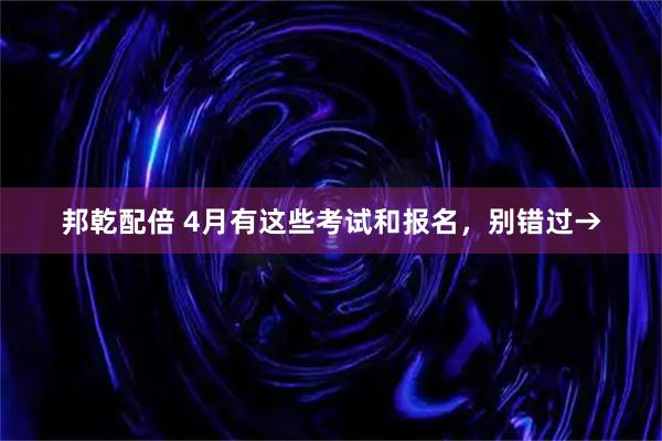 邦乾配倍 4月有这些考试和报名，别错过→