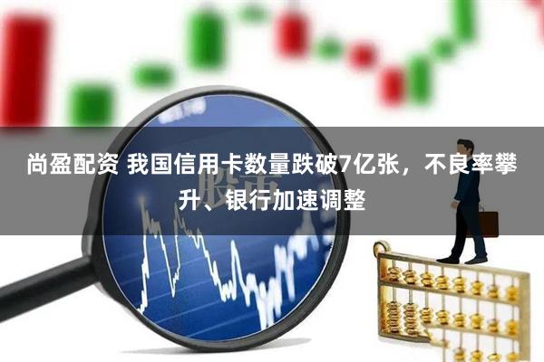 尚盈配资 我国信用卡数量跌破7亿张，不良率攀升、银行加速调整