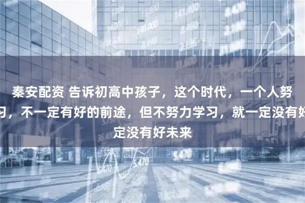 秦安配资 告诉初高中孩子，这个时代，一个人努力学习，不一定有好的前途，但不努力学习，就一定没有好未来