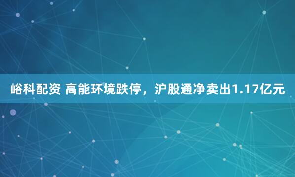峪科配资 高能环境跌停，沪股通净卖出1.17亿元