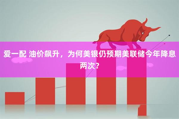 爱一配 油价飙升,为何美银仍预期美联储今年降息两次?