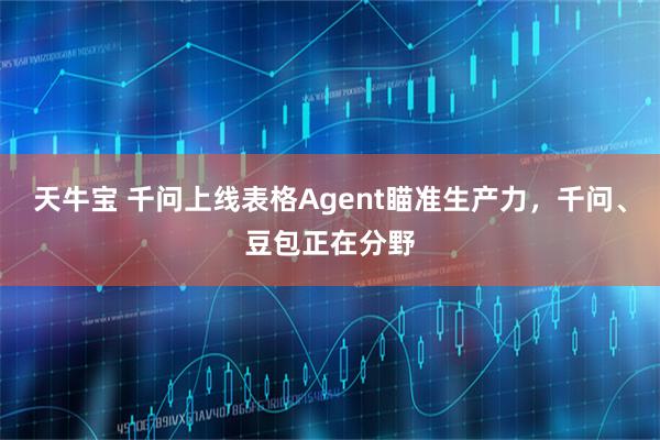天牛宝 千问上线表格Agent瞄准生产力,千问、豆包正在分野