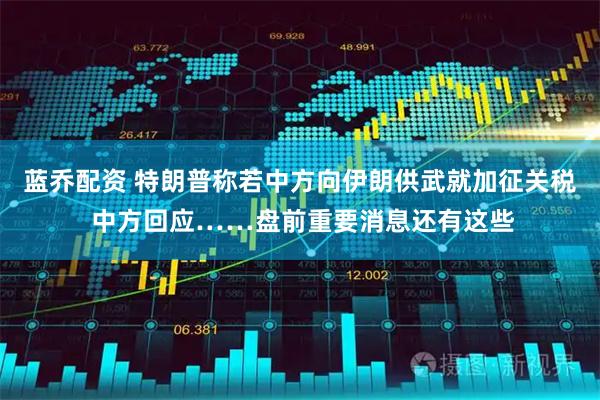 蓝乔配资 特朗普称若中方向伊朗供武就加征关税 中方回应……盘前重要消息还有这些